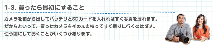 1-3. 買ったら最初にすること カメラを箱から出してバッテリとSDカードを入れればすぐ写真を撮れます。だからといって、買ったカメラをそのまま持ってすぐ撮りに行くのはダメ。使う前にしておくことがいくつかあります。