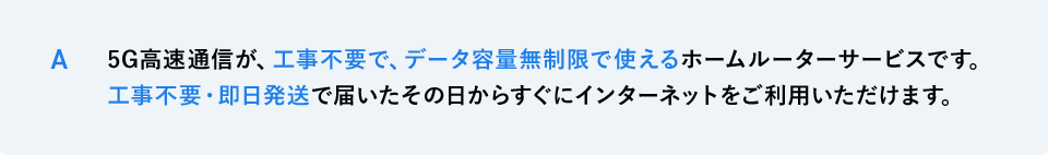 A 5G高速通信が、工事不要で、データ容量無制限で使えるホームルーターサービスです。工事不要・即日発送で届いたその日からすぐにインターネットをご利用いただけます。