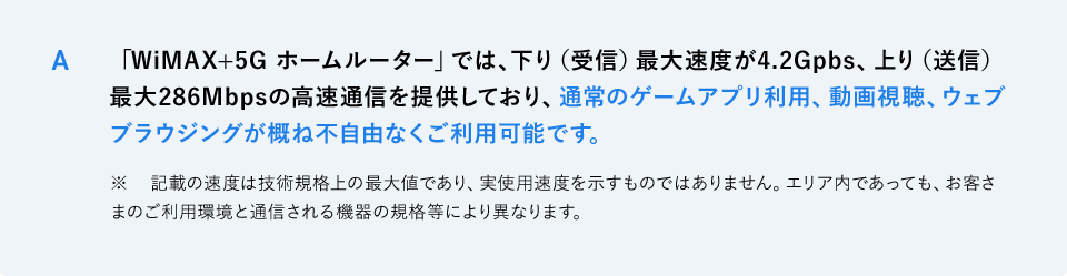 A 「WiMAX+5G ホームルーター」では、下り（受信）最大速度が4.2Gpbs、上り（送信）最大286Mbpsの高速通信を提供しており、通常のゲームアプリ利用、動画視聴、ウェブブラウジングが概ね不自由なくご利用可能です。