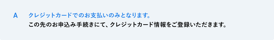 A クレジットカードでのお支払いのみとなります。この先のお申込み手続きにて、クレジットカード情報をご登録いただきます。